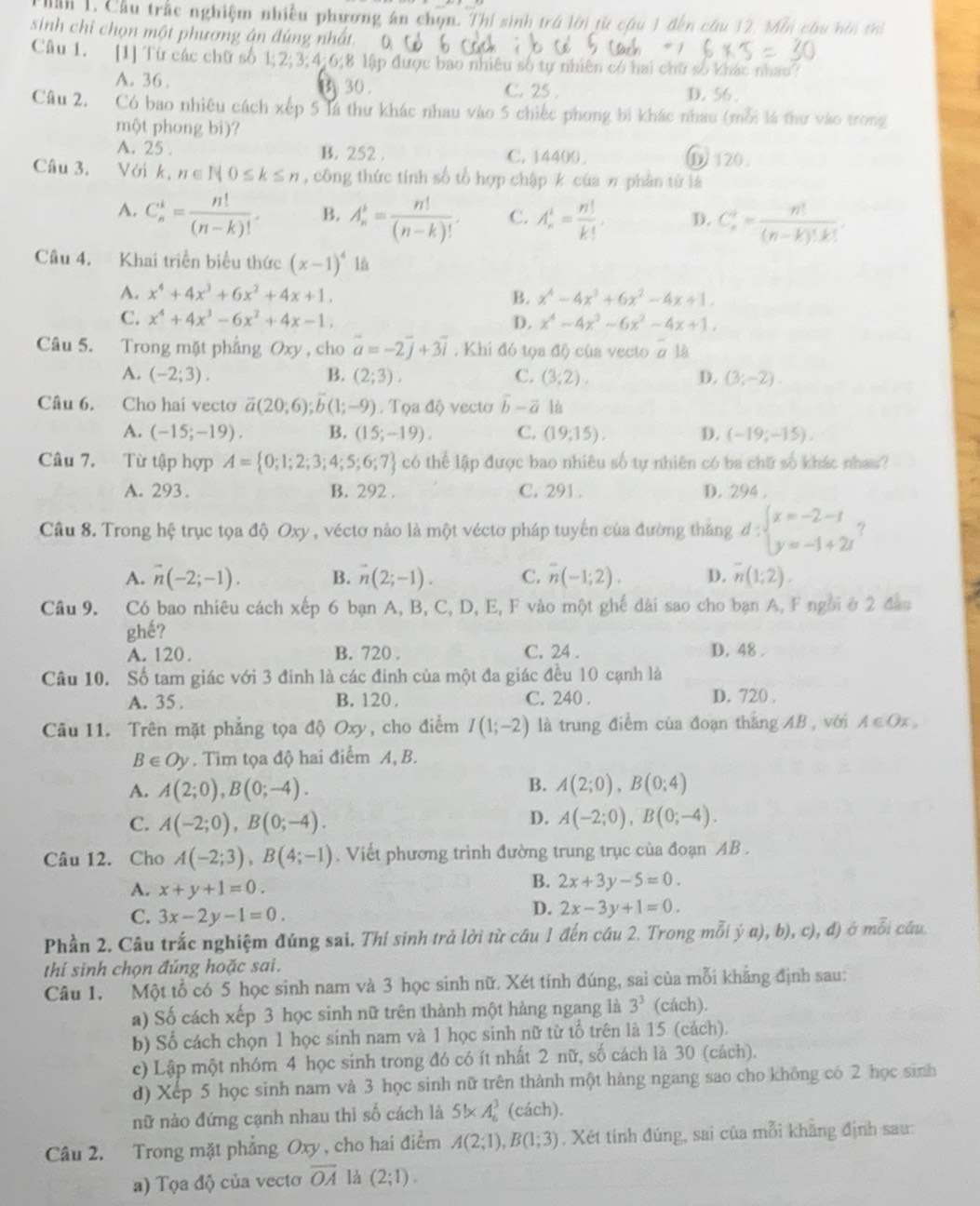 au 1. Cầu trắc nghiệm nhiều phương án chọn. Thi sinh trú lời từ câu 1 đến câu 12, Mẫn chu hên tri
sinh chi chọn một phương án đúng nhất. 0
Câu 1. [1] Từ các chữ số 1;2;3;4:6;8 lập được bao nhiêu số tự nhiên có hai chữ số khác nhau?
A. 36 . B 30. C. 25 . D. 56 .
Câu 2. Có bao nhiêu cách xếp 5 là thư khác nhau vào 5 chiếc phong bì khác nhau (mỗi là thư vào trong
một phong bì)?
A. 25 . B. 252 . C. 14400 ①120.
Câu 3. Với k,n∈ N0≤ k≤ n , công thức tính số tổ hợp chập k của π phần tử là
A. C_n^(k=frac n!)(n-k)!. B. A_n^(r=frac n!)(n-k)!. C. A_n^(1=frac n!)k!, D. C_n^(4=frac n!)(n-k)!k!.
Câu 4. Khai triển biểu thức (x-1)^4 là
A. x^4+4x^3+6x^2+4x+1. B. x^4-4x^3+6x^2-4x+1.
C. x^4+4x^3-6x^2+4x-1. x^4-4x^3-6x^2-4x+1,
D.
Câu 5. Trong mặt phẳng Oxy, cho overline a=-2overline j+3overline i. Khi đó tọa độ) của vecto α là
A. (-2;3). B. (2;3). C. (3,2), D. (3;-2).
Câu 6. Cho hai vecto vector a(20;6);vector b(1;-9). Tọa độ vecto vector b-vector a là
A. (-15;-19). B. (15;-19). C. (19;15). D. (-19;-15),
Câu 7. Từ tập hợp A= 0;1;2;3;4;5;6;7 có thể lập được bao nhiêu số tự nhiên có ba chữ số khác nhau?
A. 293. B. 292 . C. 291. D. 294 .
Câu 8. Trong hệ trục tọa độ Oxy , véctơ nào là một véctơ pháp tuyến của đường thắng d:beginarrayl x=-2-t y=-1+2tendarray.
A. overline n(-2;-1). B. vector n(2;-1). C. overline n(-1;2). D. overline n(1;2)
Câu 9. Có bao nhiêu cách p 6 bạn A, B, C, D, E, F vào một ghế dài sao cho bạn A, F ngời ở 2 đầu
ghế?
A. 120. B. 720 . C. 24 . D. 48 .
Câu 10. Số tam giác với 3 đinh là các đinh của một đa giác đều 10 cạnh là
A. 35 . B. 120 C. 240 .
D. 720 .
Câu 11. Trên mặt phẳng tọa độ Oxy, cho điểm I(1;-2) là trung điểm của đoạn thắng AB , với A∈Ox,
B∈ Oy. Tim tọa độ hai điểm A, B.
B.
A. A(2;0),B(0;-4). A(2;0),B(0;4)
D.
C. A(-2;0),B(0;-4). A(-2;0),B(0;-4).
Câu 12. Cho A(-2;3),B(4;-1). Viết phương trình đường trung trục của đoạn AB .
A. x+y+1=0.
B. 2x+3y-5=0.
C. 3x-2y-1=0.
D. 2x-3y+1=0.
Phần 2. Câu trắc nghiệm đúng sai. Thí sinh trả lời từ cầu 1 đến cầu 2. Trong mỗi ý a), b), c), đ) ở mỗi câu.
thí sinh chọn đúng hoặc sai.
Câu 1. Một tổ có 5 học sinh nam và 3 học sinh nữ. Xét tinh đúng, sai của mỗi khẳng định sau:
a) Số cách xếp 3 học sinh nữ trên thành một hàng ngang là 3^3 (cách).
b) Số cách chọn 1 học sinh nam và 1 học sinh nữ từ tổ trên là 15 (cách).
c) Lập một nhóm 4 học sinh trong đó có ít nhất 2 nữ, số cách là 30 (cách).
d) Xếp 5 học sinh nam và 3 học sinh nữ trên thành một hàng ngang sao cho không có 2 học sinh
nữ nào đứng cạnh nhau thì số cách là 5!* A_6^(3 (c ach ).
Câu 2. Trong mặt phẳng Oxy, cho hai điểm A(2;1),B(1;3). Xét tính đúng, sai của mỗi khăng định sau:
a) Tọa độ của vecto overline OA) là (2;1).