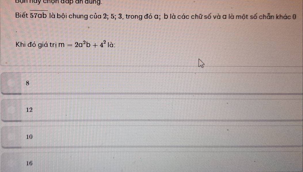 Bạn hay chọn đấp an đung.
Biết 57ab là bội chung của 2; 5; 3, trong đó a; b là các chữ số và a là một số chẵn khác 0
57ab
Khi đó giá trị m=2a^2b+4^2 là:
8
12
10
16