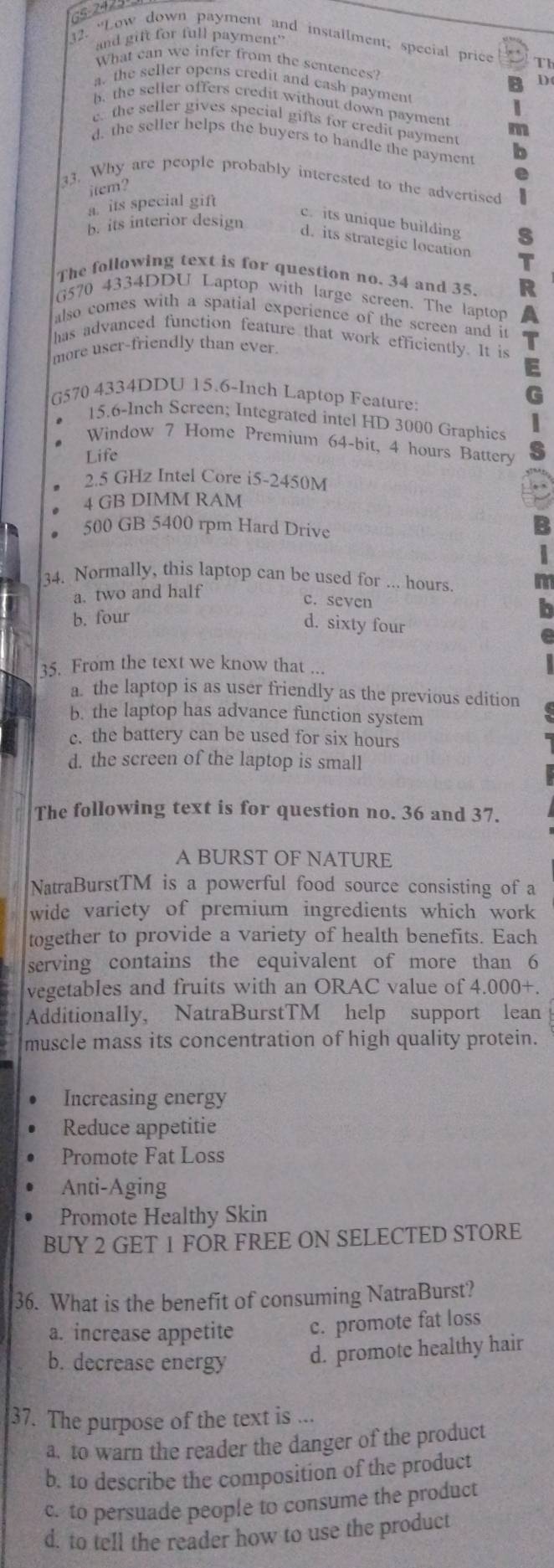 c 2425
and gift for full payment"
32. “Low down payment and installment; special price Th
What can we infer from the sentences? D
a. the seller opens credit and cash payment
b, the seller offers credit without down payment m
c the seller gives special gifts for credit payment
d. the seller helps the buyers to handle the payment b
.
33. Why are people probably interested to the advertised
item?
a. its special gift
B. its interior design
c. its unique building
d. its strategic location
The following text is for question no. 34 and 35. R
G570 4334DDU Laptop with large screen. The laptop
also comes with a spatial experience of the screen and it
has advanced function feature that work efficiently. It is
more user-friendly than ever.
G570 4334DDU 15.6-Inch Laptop Feature:
15.6-Inch Screen; Integrated intel HD 3000 Graphics
Window 7 Home Premium 64-bit, 4 hours Battery
Life
2.5 GHz Intel Core i5-2450M
4 GB DIMM RAM
500 GB 5400 rpm Hard Drive
34. Normally, this laptop can be used for ... hours.
a. two and half
c. seven
b. four
d. sixty four
35. From the text we know that ...
a. the laptop is as user friendly as the previous edition
b. the laptop has advance function system
c. the battery can be used for six hours
d. the screen of the laptop is small
The following text is for question no. 36 and 37.
A BURST OF NATURE
NatraBurstTM is a powerful food source consisting of a
wide variety of premium ingredients which work
together to provide a variety of health benefits. Each
serving contains the equivalent of more than 6
vegetables and fruits with an ORAC value of 4 000+
Additionally, NatraBurstTM help support lean
muscle mass its concentration of high quality protein.
Increasing energy
Reduce appetitie
Promote Fat Loss
Anti-Aging
Promote Healthy Skin
BUY 2 GET 1 FOR FREE ON SELECTED STORE
36. What is the benefit of consuming NatraBurst?
a. increase appetite c. promote fat loss
b. decrease energy d. promote healthy hair
37. The purpose of the text is ...
a. to warn the reader the danger of the product
b. to describe the composition of the product
c. to persuade people to consume the product
d. to tell the reader how to use the product