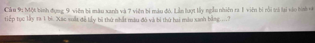 Một bình đựng 9 viên bi màu xanh và 7 viên bi màu đỏ. Lần lượt lấy ngẫu nhiên ra 1 viên bi rồi tră lại vào bình và 
tiếp tục lấy ra 1 bi. Xác suất đễ lấy bi thứ nhất màu đỏ và bi thứ hai màu xanh bằng....?