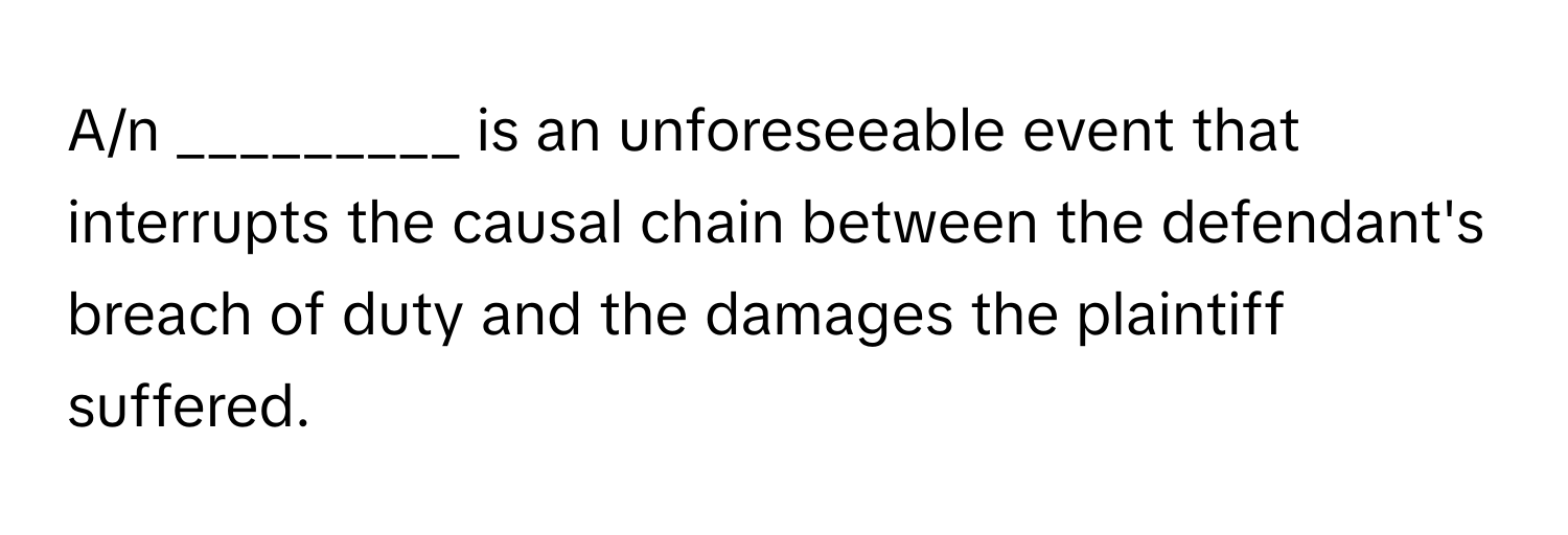 A/n _________ is an unforeseeable event that interrupts the causal chain between the defendant's breach of duty and the damages the plaintiff suffered.