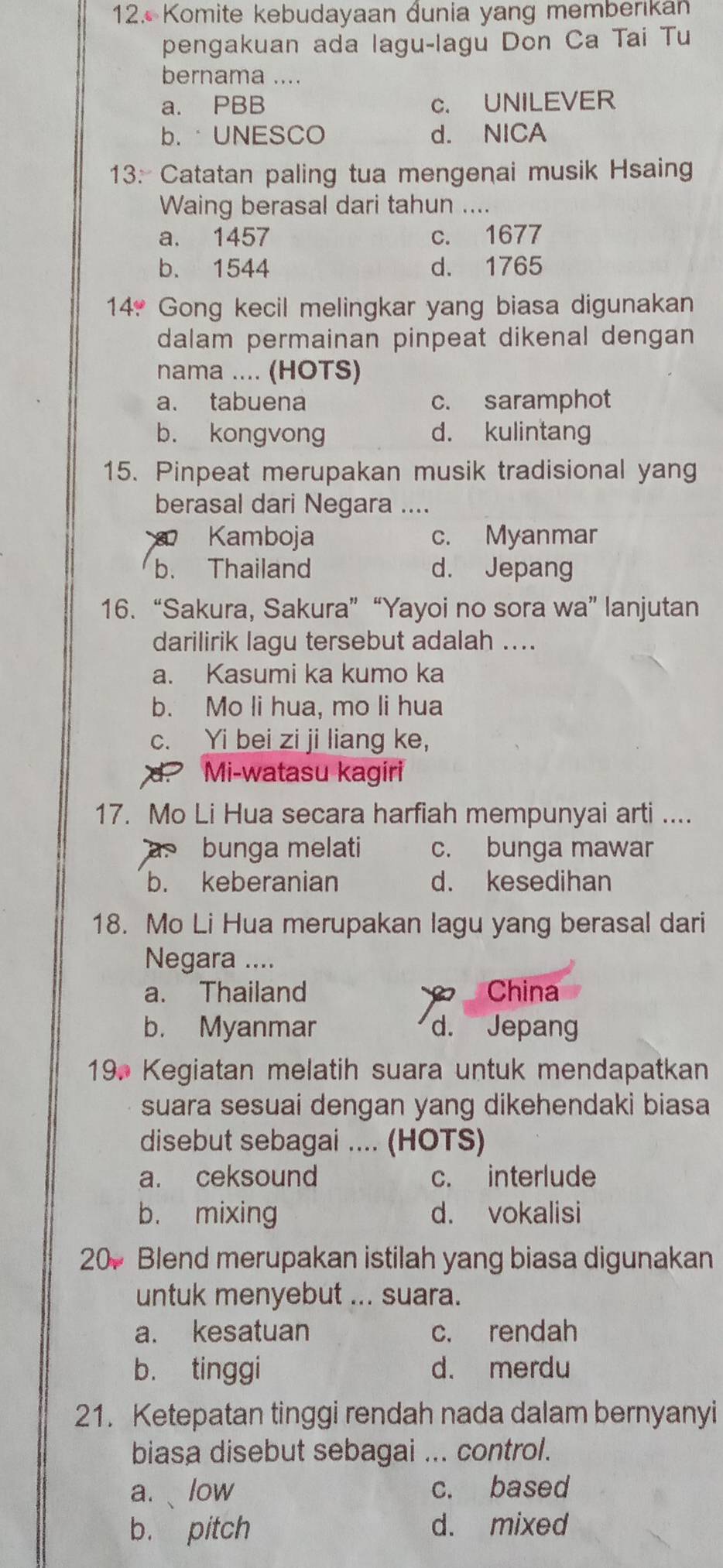 Komite kebudayaan dunia yang memberikan
pengakuan ada lagu-lagu Don Ca Tai Tu
bernama ....
a. PBB c. UNILEVER
b.·UNESCO d. NICA
13: Catatan paling tua mengenai musik Hsaing
Waing berasal dari tahun ....
a. 1457 c. 1677
b. 1544 d. 1765
14* Gong kecil melingkar yang biasa digunakan
dalam permainan pinpeat dikenal dengan
nama .... (HOTS)
a. tabuena c. saramphot
b. kongvong d. kulintang
15. Pinpeat merupakan musik tradisional yang
berasal dari Negara ....
Kamboja c. Myanmar
b. Thailand d. Jepang
16. “Sakura, Sakura” “Yayoi no sora wa” lanjutan
darilirik lagu tersebut adalah ....
a. Kasumi ka kumo ka
b. Mo li hua, mo li hua
c. Yi bei zi ji liang ke,
d. Mi-watasu kagiri
17. Mo Li Hua secara harfiah mempunyai arti ....
bunga melati c. bunga mawar
b. keberanian d. kesedihan
18. Mo Li Hua merupakan lagu yang berasal dari
Negara ....
a. Thailand China
b. Myanmar d. Jepang
19. Kegiatan melatih suara untuk mendapatkan
suara sesuai dengan yang dikehendaki biasa
disebut sebagai .... (HOTS)
a. ceksound c. interlude
b. mixing d. vokalisi
20 Blend merupakan istilah yang biasa digunakan
untuk menyebut ... suara.
a. kesatuan c. rendah
b. tinggi d. merdu
21. Ketepatan tinggi rendah nada dalam bernyanyi
biasa disebut sebagai ... control.
a. 、low c. based
b. pitch d. mixed