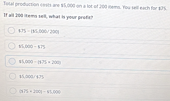 Total production costs are $5,000 on a lot of 200 items. You sell each for $75.
If all 200 items sell, what is your profit?
$75-($5,000/200)
$5,000-$75
$5,000-($75* 200)
$5,000/$75
($75* 200)-$5,000