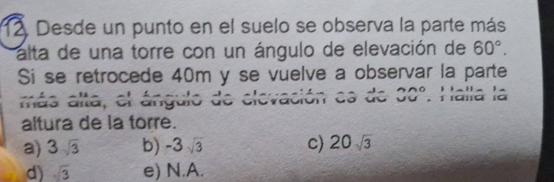 Desde un punto en el suelo se observa la parte más
alta de una torre con un ángulo de elevación de 60°, 
Si se retrocede 40m y se vuelve a observar la parte
más alta, el ángulo de elevación es de 30°. Halla la
altura de la torre.
a) 3sqrt(3) b) -3sqrt(3) c) 20sqrt(3)
d) sqrt(3) e) N.A.