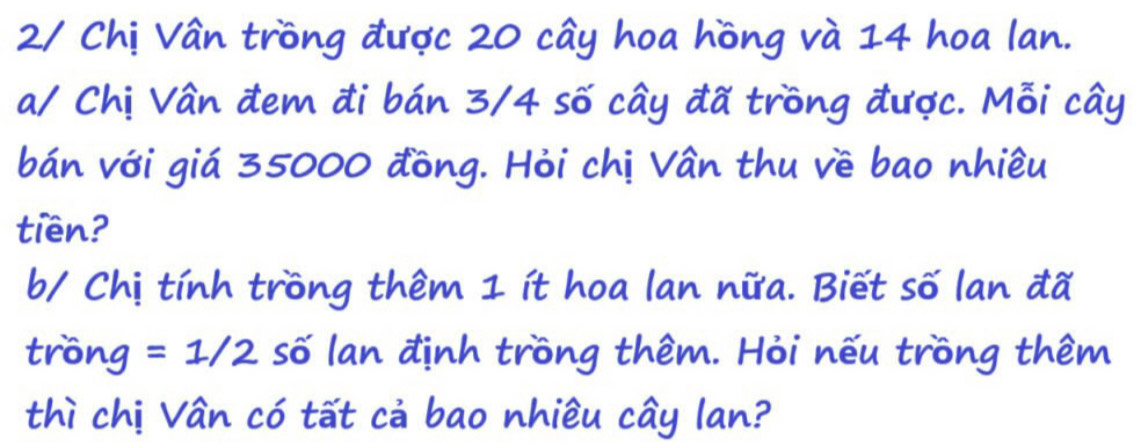 2/ Chị Vân trồng được 20 cây hoa hồng và 14 hoa lan. 
a/ Chị Vân đem đi bán 3/4 số cây đã trồng được. Mỗi cây 
bán với giá 35000 đồng. Hỏi chị Vân thu về bao nhiều 
tiền? 
b/ Chị tính trồng thêm 1 ít hoa lan nữa. Biết số lan đã 
trồng =1/2 số lan định trồng thêm. Hỏi nếu trồng thêm 
thì chị Vân có tất cả bao nhiều cây lan?