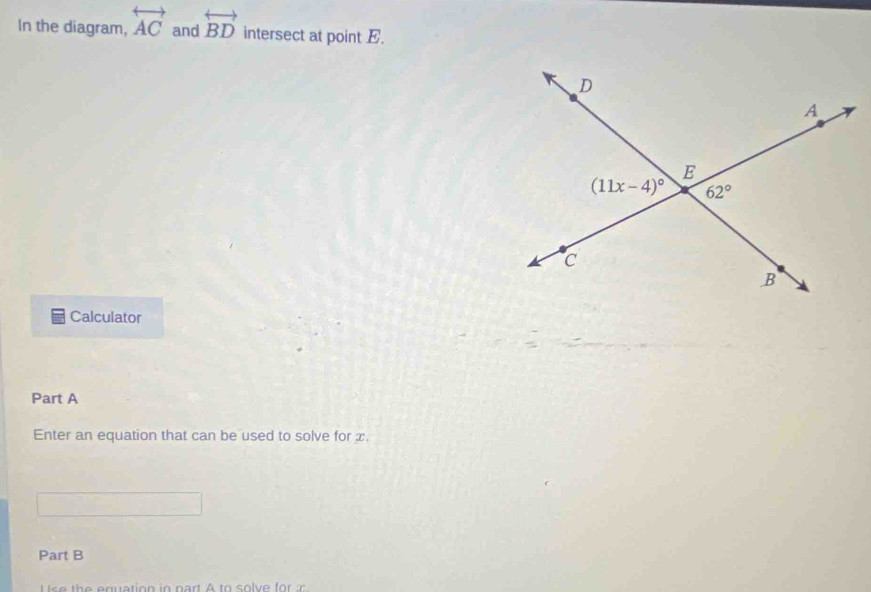 In the diagram, overleftrightarrow AC and overleftrightarrow BD intersect at point E.
Calculator
Part A
Enter an equation that can be used to solve for x.
Part B
Ise the equation in part A to solve for :