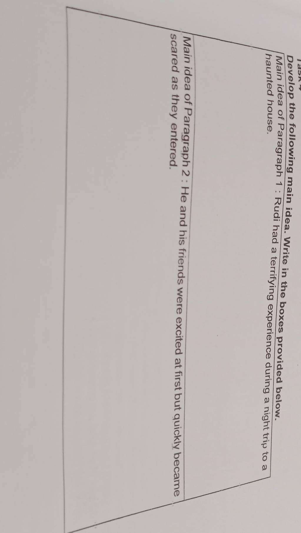 Develop the following main idea. Write in the boxes provided below. 
Main idea of Paragraph 1 : Rudi had a terrifying experience during a night trip to a 
haunted house. 
Main idea of Paragraph 2 : He and his friends were excited at first but quickly became 
scared as they entered.