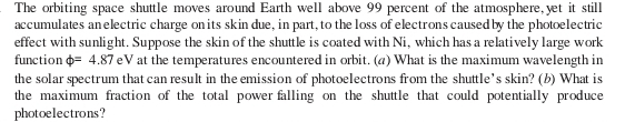 The orbiting space shuttle moves around Earth well above 99 percent of the atmosphere, yet it still 
accumulates an electric charge on its skin due, in part, to the loss of electrons caused by the photoelectric 
effect with sunlight. Suppose the skin of the shuttle is coated with Ni, which has a relatively large work 
function varphi =4.87 eV at the temperatures encountered in orbit. (a) What is the maximum wavelength in 
the solar spectrum that can result in the emission of photoelectrons from the shuttle’s skin? (b) What is 
the maximum fraction of the total power falling on the shuttle that could potentially produce 
photoelectrons?