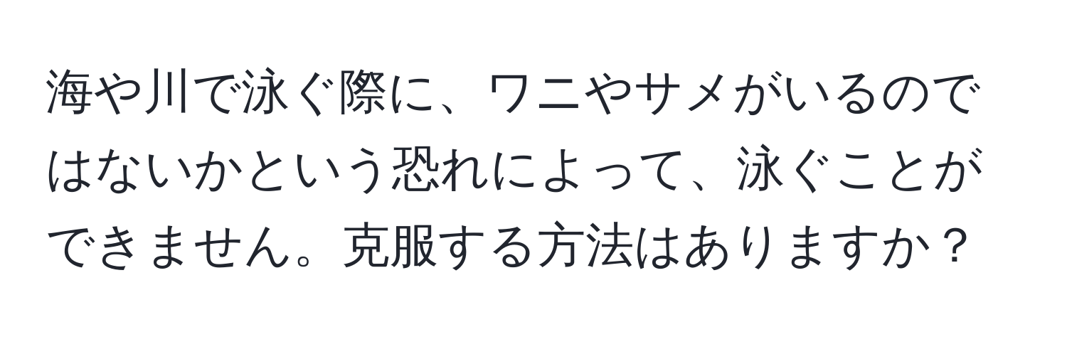 海や川で泳ぐ際に、ワニやサメがいるのではないかという恐れによって、泳ぐことができません。克服する方法はありますか？