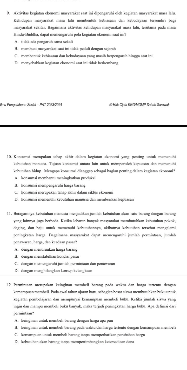 Aktivitas kegiatan ekonomi masyarakat saat ini dipengaruhi oleh kegiatan masyarakat masa lalu.
Kehidupan masyarakat masa lalu membentuk kebiasaan dan kebudayaan tersendiri bagi
masyarakat sekitar. Bagaimana aktivitas kehidupan masyarakat masa lalu, terutama pada masa
Hindu-Buddha, dapat memengaruhi pola kegiatan ekonomi saat ini?
A. tidak ada pengaruh sama sekali
B. membuat masyarakat saat ini tidak peduli dengan sejarah
C. membentuk kebiasaan dan kebudayaan yang masih berpengaruh hingga saat ini
D. menyebabkan kegiatan ekonomi saat ini tidak berkembang
Ilmu Pengetahuan Sosial - PAT 2023/2024 ©Hak Cipta KKG/MGMP Sabah Sarawak
10. Konsumsi merupakan tahap akhir dalam kegiatan ekonomi yang penting untuk memenuhi
kebutuhan manusia. Tujuan konsumsi antara lain untuk memperoleh kepuasan dan memenuhi
kebutuhan hidup. Mengapa konsumsi dianggap sebagai bagian penting dalam kegiatan ekonomi?
A. konsumsi membantu meningkatkan produksi
B. konsumsi mempengaruhi harga barang
C. konsumsi merupakan tahap akhir dalam siklus ekonomi
D. konsumsi memenuhi kebutuhan manusia dan memberikan kepuasan
11. Beragamnya kebutuhan manusia menjadikan jumlah kebutuhan akan satu barang dengan barang
yang lainnya juga berbeda. Ketika lebaran banyak masyarakat membutuhkan kebutuhan pokok,
daging, dan baju untuk memenuhi kebutuhannya, akibatnya kebutuhan tersebut mengalami
peningkatan harga. Bagaimana masyarakat dapat memengaruhi jumlah permintaan, jumlah
penawaran, harga, dan keadaan pasar?
A. dengan menurunkan harga barang
B. dengan menstabilkan kondisi pasar
C. dengan memengaruhi jumlah permintaan dan penawaran
D. dengan menghilangkan konsep kelangkaan
12. Permintaan merupakan keinginan membeli barang pada waktu dan harga tertentu dengan
kemampuan membeli. Pada awal tahun ajaran baru, sebagian besar siswa membutuhkan buku untuk
kegiatan pembelajaran dan mempunyai kemampuan membeli buku. Ketika jumlah siswa yang
ingin dan mampu membeli buku banyak, maka terjadi peningkatan harga buku. Apa definisi dari
permintaan?
A. keinginan untuk membeli barang dengan harga apa pun
B. keinginan untuk membeli barang pada waktu dan harga tertentu dengan kemampuan membeli
C. kemampuan untuk membeli barang tanpa memperhatikan perubahan harga
D. kebutuhan akan barang tanpa mempertimbangkan ketersediaan dana