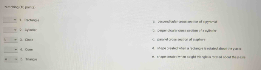 Matching (10 points)
1、 Rectangle a. perpendicular cross section of a pyramid
2. Cylinder b. perpendicular cross section of a cylinder
b 3. Circle c. parallel cross section of a sphere
4.Cone d. shape created when a rectangle is rotated about the y-axis
e. shape created when a right triangle is rotated about the y-axis
a 5. Triangle