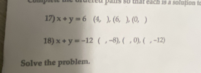 oldered pairs so that each is a solution to 
17) x+y=6 (4,),(6,),(0,)
18) x+y=-12(,-8),(,0),(,-12)
Solve the problem.