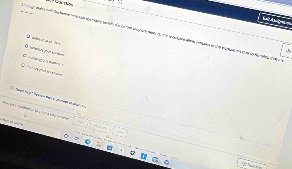 ce Question
Exit Assignmen
_Although males with Duchenne muscular dystrophy usually die before they are parents, the recessive allele remains in the population due to females that ar
autosomal carriers
heterozygous carriers
homozygous dominant
homozygous recessive
Need help? Review these concept resources
Rate your confidence to submit your answer. Matium
e here to search 
Low
n Rerama Lill Al Dünhte Dübr annd D rh i r 
⊥ Reading