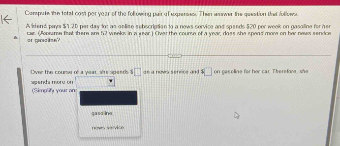 Compute the total cost per year of the following pair of expenses. Then answer the question that follows. 
A friend pays $1.20 per day for an online subscription to a news service and spends $20 per week on gasoline for her 
car. (Assume that there are 52 weeks in a year.) Over the course of a year, does she spend more on her news service 
or gasoline? 
Over the course of a year, she spends $□ on a news service and $□ on gasoline for her car. Therefore, she 
spends more on 
(Simplify your an: 
gasoline. 
news service