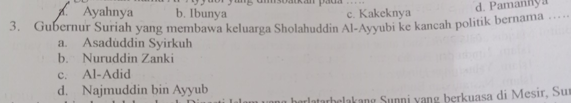 umsbatkan pada
a. Ayahnya b. Ibunya c. Kakeknya
d. Pamannya
3. Gubernur Suriah yang membawa keluarga Sholahuddin Al-Ayyubi ke kancah politik bernama ....
a. Asaduddin Syirkuh
b. Nuruddin Zanki
c. Al-Adid
d. Najmuddin bin Ayyub
atarbelakang Sunni vạng berkuasa di Mesir, Sur