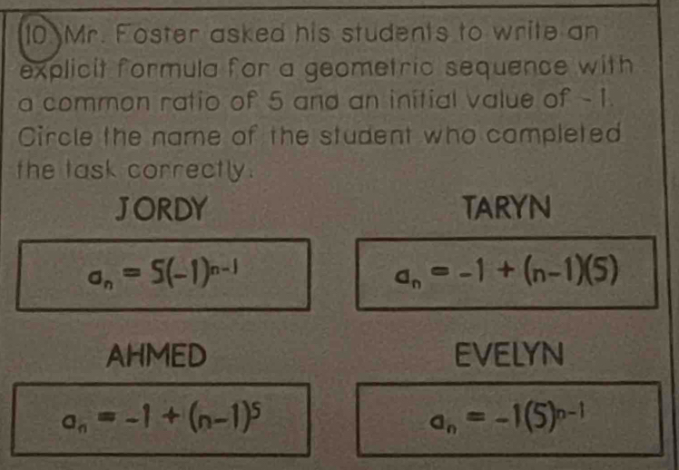 Mr. Foster asked his students to write an
explicit formula for a geometric sequence with
a common ratio of 5 and an initial value of - 1.
Circle the name of the student who completed
the task correctly.
JORDY TARYN
a_n=S(-1)^n-1
a_n=-1+(n-1)(5)
AHMED EVELYN
a_n=-1+(n-1)^5
a_n=-1(5)^n-1