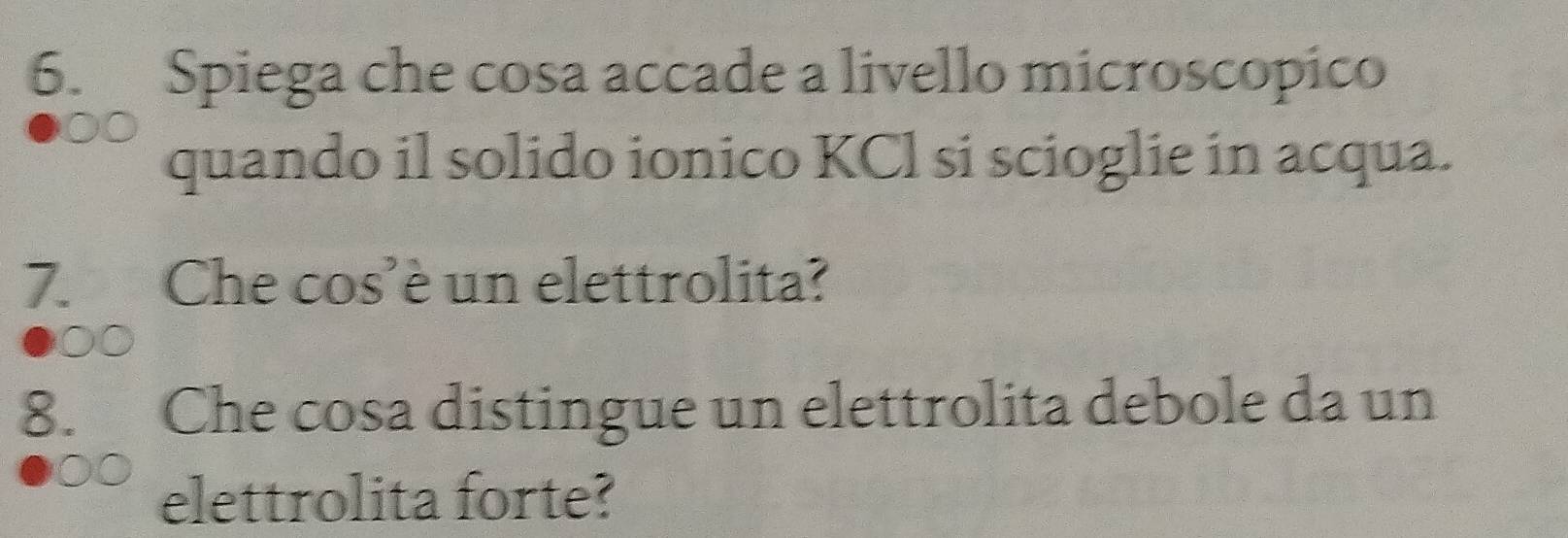 Spiega che cosa accade a livello microscopico 
quando il solido ionico KCl si scioglie in acqua. 
7. Che cos’è un elettrolita? 
00 
8. Che cosa distingue un elettrolita debole da un 
elettrolita forte?