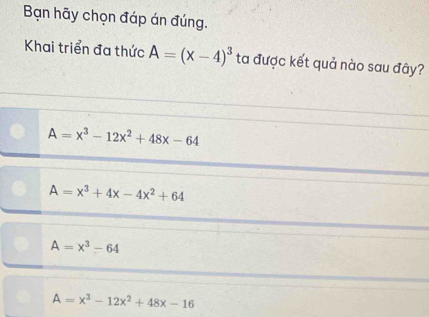 Bạn hãy chọn đáp án đúng.
Khai triển đa thức A=(x-4)^3 ta được kết quả nào sau đây?
A=x^3-12x^2+48x-64
A=x^3+4x-4x^2+64
A=x^3-64
A=x^3-12x^2+48x-16