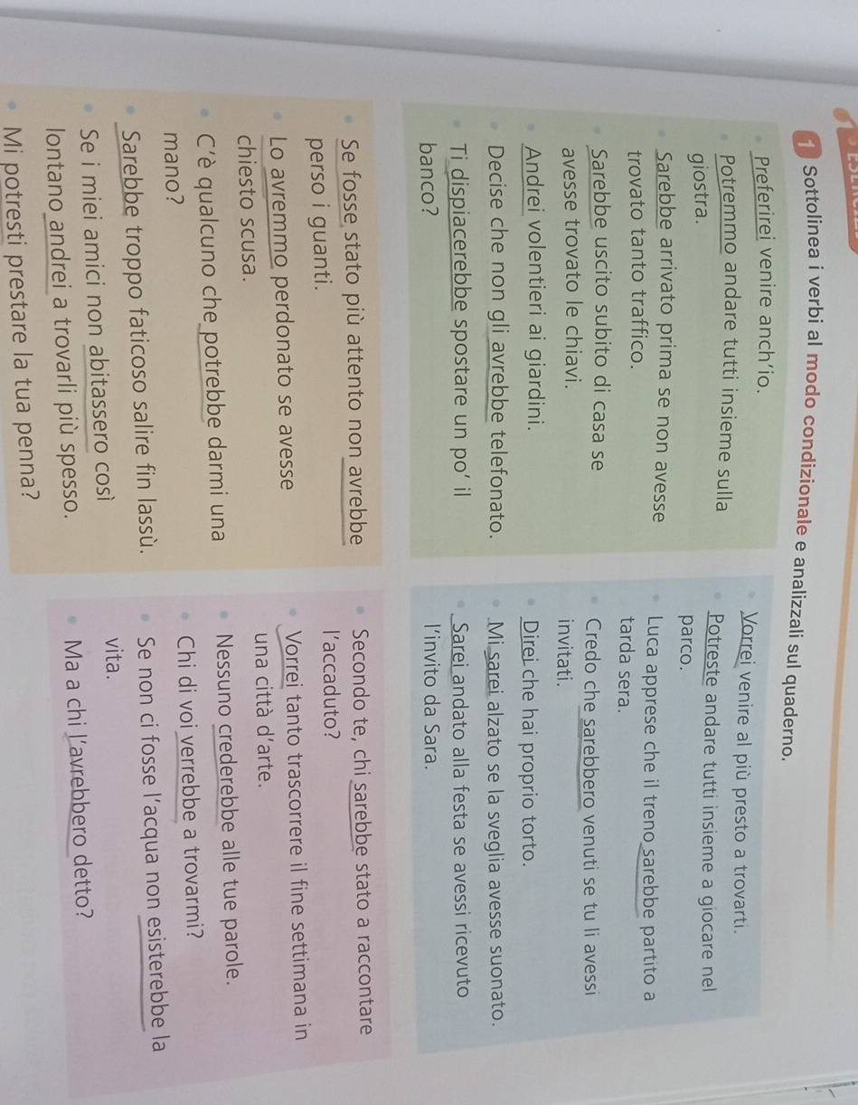 Sottolinea i verbi al modo condizionale e analizzali sul quaderno. 
Preferirei venire anch’io. Vorrei venire al più presto a trovarti. 
Potremmo andare tutti insieme sulla 
Potreste andare tutti insieme a giocare nel 
giostra. 
parco. 
Sarebbe arrivato prima se non avesse Luca apprese che il treno sarebbe partito a 
trovato tanto traffico. tarda sera. 
Sarebbe uscito subito di casa se Credo che sarebbero venuti se tu li avessi 
avesse trovato le chiavi. invitati. 
Andrei volentieri ai giardini. Direi che hai proprio torto. 
Decise che non gli avrebbe telefonato. Mi sarei alzato se la sveglia avesse suonato. 
Ti dispiacerebbe spostare un po’ il Sarei andato alla festa se avessi ricevuto 
banco? l'invito da Sara. 
Se fosse stato più attento non avrebbe Secondo te, chi sarebbe stato a raccontare 
perso i guanti. l'accaduto? 
Lo avremmo perdonato se avesse Vorrei tanto trascorrere il fine settimana in 
chiesto scusa. una città d'arte. 
C'è qualcuno che potrebbe darmi una Nessuno crederebbe alle tue parole. 
mano? Chi di voi verrebbe a trovarmi? 
Sarebbe troppo faticoso salire fin lassù. Se non ci fosse l’acqua non esisterebbe la 
Se i miei amici non abitassero così 
vita. 
lontano andrei a trovarli più spesso. Ma a chi l’avrebbero detto? 
Mi potresti prestare la tua penna?