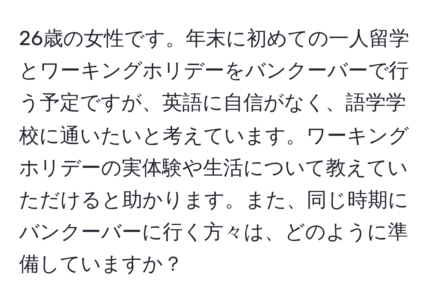 26歳の女性です。年末に初めての一人留学とワーキングホリデーをバンクーバーで行う予定ですが、英語に自信がなく、語学学校に通いたいと考えています。ワーキングホリデーの実体験や生活について教えていただけると助かります。また、同じ時期にバンクーバーに行く方々は、どのように準備していますか？