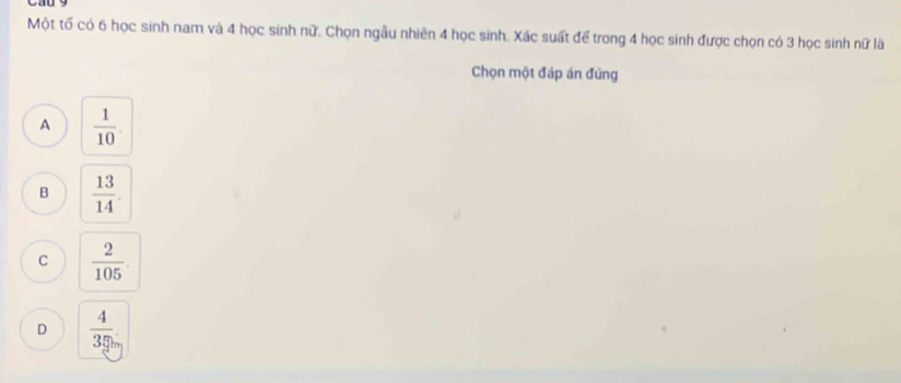 Một tố có 6 học sinh nam và 4 học sinh nữ. Chọn ngẫu nhiên 4 học sinh. Xác suất để trong 4 học sinh được chọn có 3 học sinh nữ là
Chọn một đáp án đủng
A  1/10 .
B  13/14 
C  2/105 .
D  4/35 