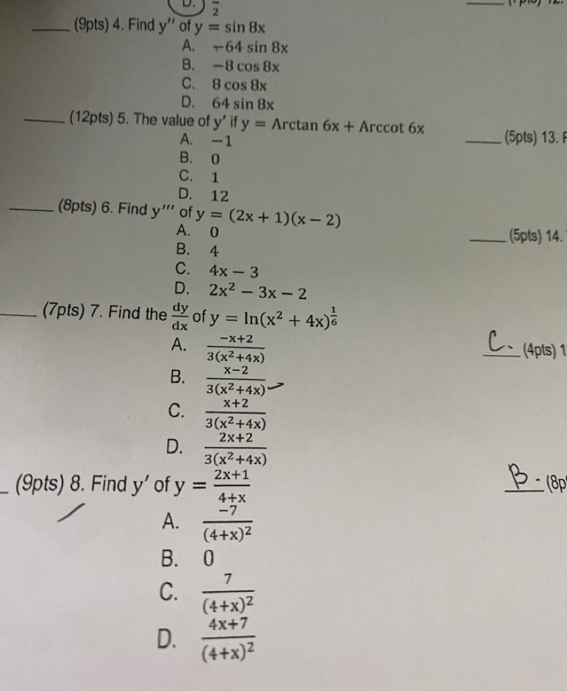 2 - 
_
_(9pts) 4. Find y'' of y=sin 8x
A. -64sin 8x
B. -8cos 8x
C. 8cos 8x
D. 64sin 8x
_(12pts) 5. The value of y' if y=Arctan 6x+Arccot 6x
A. -1 _(5pts) 13
B. 0
C. 1
D. 12
_(8pts) 6. Find y''' of y=(2x+1)(x-2)
A. 0 _(5pts) 14.
B. 4
C. 4x-3
D. 2x^2-3x-2
_(7pts) 7. Find the  dy/dx  of y=ln (x^2+4x)^ 1/6 
A.  (-x+2)/3(x^2+4x)  _(4pts) 1
B.  (x-2)/3(x^2+4x) 
C.  (x+2)/3(x^2+4x) 
D.  (2x+2)/3(x^2+4x) 
(9pts) 8. Find y' of y= (2x+1)/4+x  _( p
A. frac -7(4+x)^2
B. 0
C. frac 7(4+x)^2
D. frac 4x+7(4+x)^2