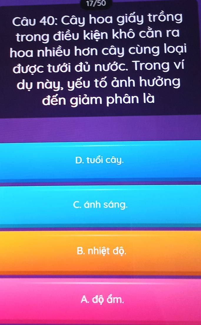 17/50
Câu 40: Cây hoa giấy trồng
trong điều kiện khô cằn ra
hoa nhiều hơn cây cùng loại
được tưới đủ nước. Trong ví
dụ này, yếu tố ảnh hưởng
đến giảm phân là
D. tuổi cây.
C. ánh sáng.
B. nhiệt độ.
A. độ ẩm.