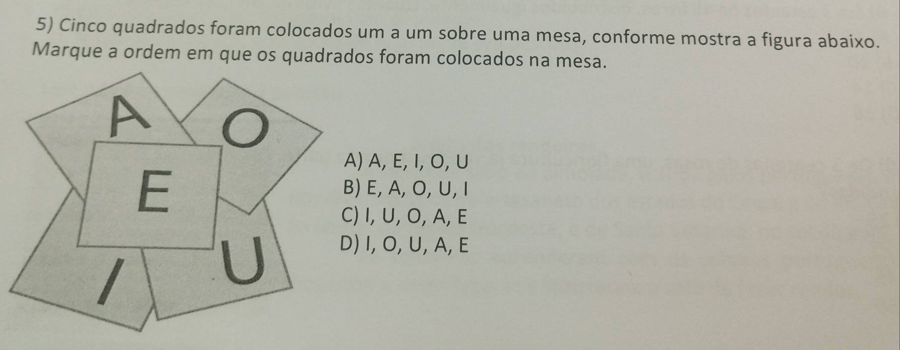 Cinco quadrados foram colocados um a um sobre uma mesa, conforme mostra a figura abaixo.
Marque a ordem em que os quadrados foram colocados na mesa.
A, E, I, O, U
E, A, O, U, I
I, U, O, A, E
I, O, U, A, E