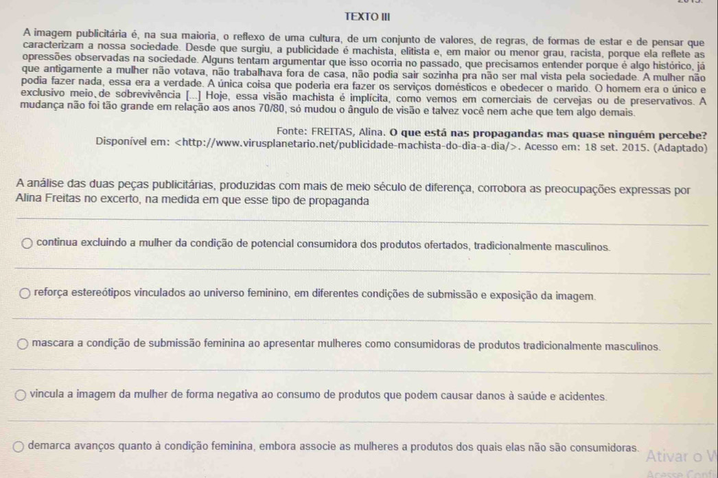 TEXTO III
A imagem publicitária é, na sua maioria, o reflexo de uma cultura, de um conjunto de valores, de regras, de formas de estar e de pensar que
caracterizam a nossa sociedade. Desde que surgiu, a publicidade é machista, elitista e, em maior ou menor grau, racista, porque ela reflete as
opressões observadas na sociedade. Alguns tentam argumentar que isso ocorria no passado, que precisamos entender porque é algo histórico, já
que antigamente a mulher não votava, não trabalhava fora de casa, não podia sair sozinha pra não ser mal vista pela sociedade. A mulher não
podia fazer nada, essa era a verdade. A única coisa que poderia era fazer os serviços domésticos e obedecer o marido. O homem era o único e
exclusivo meio,de sobrevivência [...] Hoje, essa visão machista é implícita, como vemos em comerciais de cervejas ou de preservativos. A
mudança não foi tão grande em relação aos anos 70/80, só mudou o ângulo de visão e talvez você nem ache que tem algo demais.
Fonte: FREITAS, Alina. O que está nas propagandas mas quase ninguém percebe?
Disponível em:. Acesso em: 18 set. 2015. (Adaptado)
A análise das duas peças publicitárias, produzidas com mais de meio século de diferença, corrobora as preocupações expressas por
Alina Freitas no excerto, na medida em que esse tipo de propaganda
_
continua excluindo a mulher da condição de potencial consumidora dos produtos ofertados, tradicionalmente masculinos.
_
reforça estereótipos vinculados ao universo feminino, em diferentes condições de submissão e exposição da imagem.
_
mascara a condição de submissão feminina ao apresentar mulheres como consumidoras de produtos tradicionalmente masculinos.
_
vincula a imagem da mulher de forma negativa ao consumo de produtos que podem causar danos à saúde e acidentes.
_
demarca avanços quanto à condição feminina, embora associe as mulheres a produtos dos quais elas não são consumidoras. Ativar o V