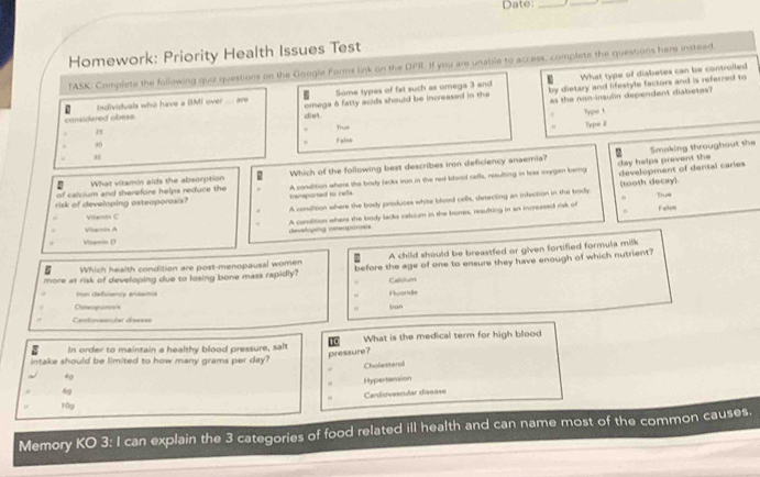 Date:_
_
Homework: Priority Health Issues Test
TASK/ Complete the following quiz questions on the Google Forms link on the DPR. If you are unable to access, complete the questions here instead.
Individuals who have a BMI over ... are Some types of fat such as omega 3 and What type of diabetes can be controlled
as the non-insulin dependent diabetes?
considered obese. cot omega δ fatly acids should be increased in the by dietary and lifestyle factors and is referred to
Typse 1
True Type 2
4
. False
Smaking throughout the
.
of calcium and therefore helps reduce the Which of the following best describes iron deficiency anaemia?
day helps prevent the
n What vitamin aids the absorption
risk of developing asteoporasis? transported to cells A condition where the bady lecks tron in the red blood cefls, resulting in leex oxrgen berng development of dental caries
A condition where the body prodices white blood cefls, detecting an infection in the brody (tooth decay) True
0
Vitamin C
Viamis A
devstoping osteoporosts A condition where the body lacks calcium in the bones, resufting in an increased risk of Falum
. Vemin D
Which health condition are post-menopausal women A child should be breastfed or given fortified formula milk
more at risk of developing due to losing bone mass rapidly? before the age of one to ensure they have enough of which nutrient?
fron defisency anasmia Fluaride Caloium
Osteopors Iron
Cantigvescular disease
8 In order to maintain a healthy blood pressure, sals 1 What is the medical term for high blood
4g pressure?
intake should be limited to how many grams per day? Cholesterol
Hypertension
6g
Cardiovescular disease
10g
Memory KO 3: I can explain the 3 categories of food related ill health and can name most of the common causes.