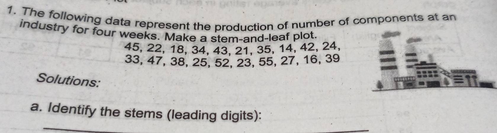 The following data represent the production of number of components at an 
industry for four weeks. Make a stem-and-leaf plot.
45, 22, 18, 34, 43, 21, 35, 14, 42, 24,
33, 47, 38, 25, 52, 23, 55, 27, 16, 39
Solutions: 
a. Identify the stems (leading digits): 
_