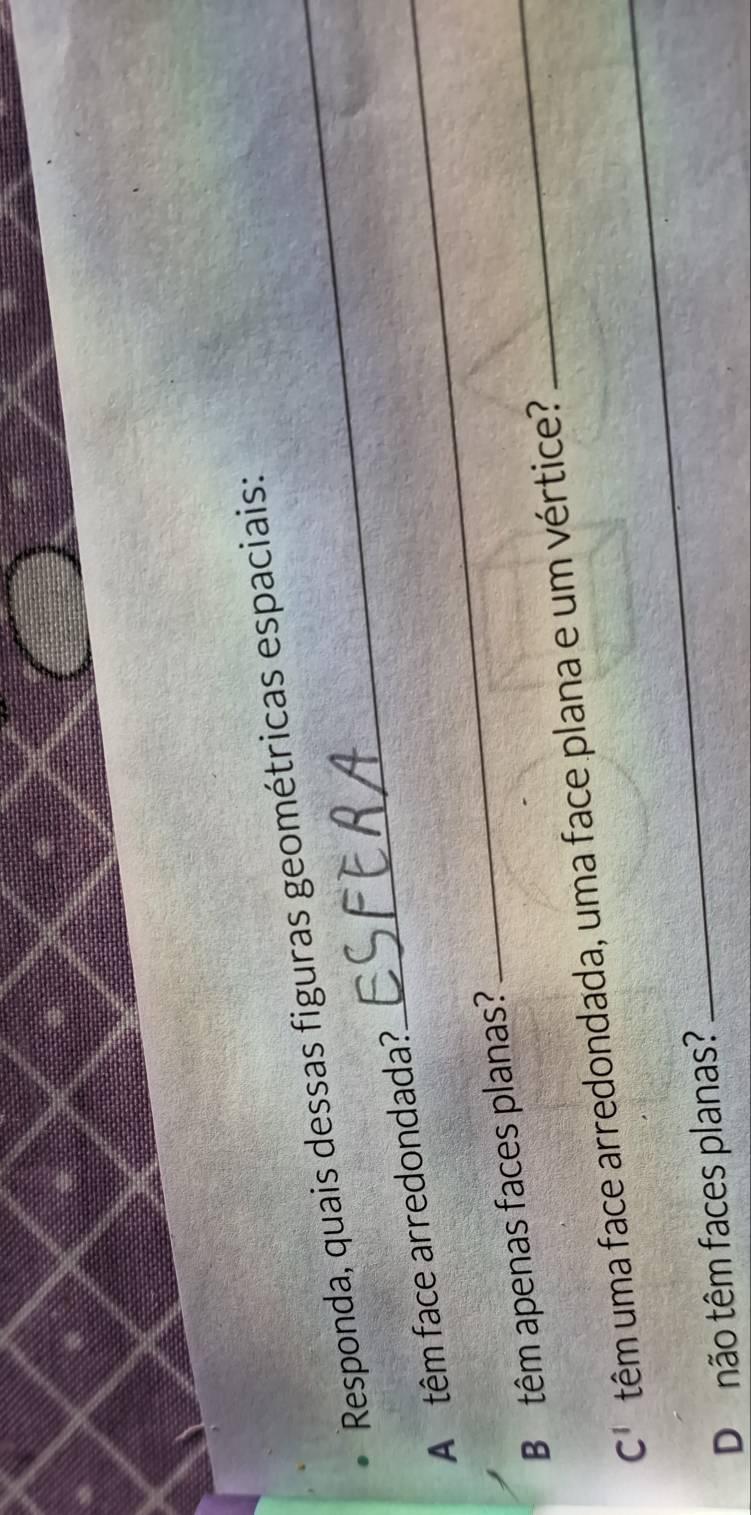 Responda, quais dessas figuras geométricas espaciais: 
A têm face arredondada?_ 
B têm apenas faces planas? 
C^1 têm uma face arredondada, uma face plana e um vértice? 
_ 
Do não têm faces planas? 
_