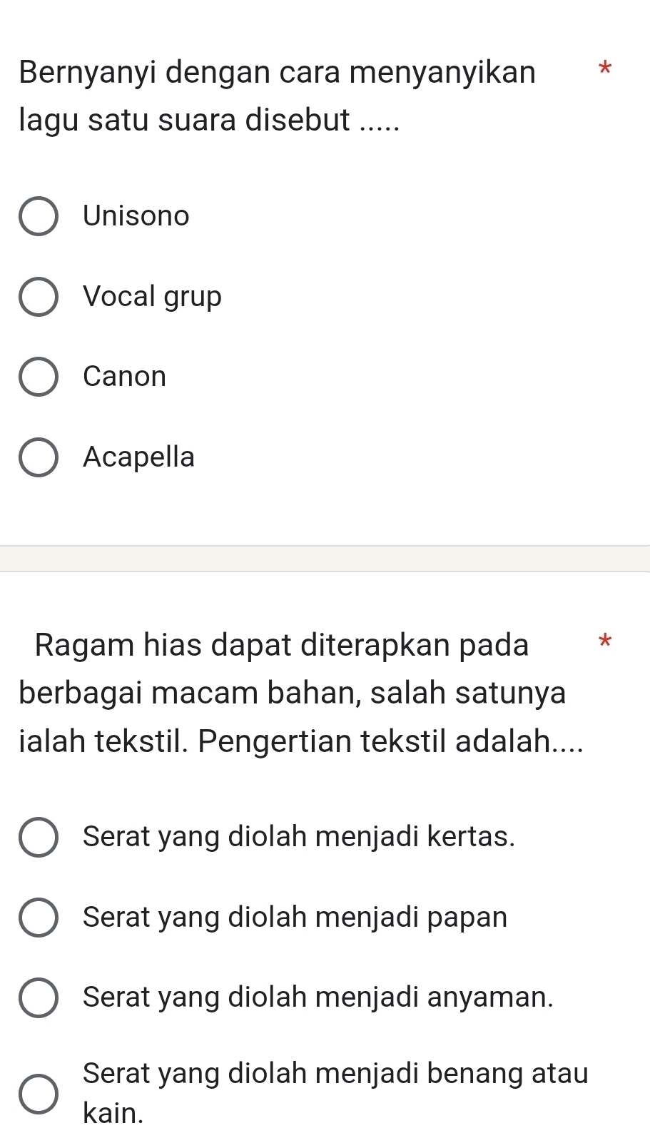 Bernyanyi dengan cara menyanyikan *
lagu satu suara disebut .....
Unisono
Vocal grup
Canon
Acapella
Ragam hias dapat diterapkan pada *
berbagai macam bahan, salah satunya
ialah tekstil. Pengertian tekstil adalah....
Serat yang diolah menjadi kertas.
Serat yang diolah menjadi papan
Serat yang diolah menjadi anyaman.
Serat yang diolah menjadi benang atau
kain.