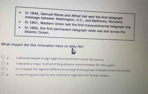 In 1844, Samuel Morse and Alfred Vail sent the first telegraph
message between Washington, D.C., and Baltimore, Maryland.
In 1861, Western Union laid the first transcontinental telegraph line.
In 1866, the first permanent telegraph cable was laid across the
Atlantic Ocean.
What impact did this innovation have on daily life?
a it allowed people to sign legal documents from across the country
b it became a major method of long-distance communication for many years
c it increased the regional differences among various groups of people across the country
d it was the government's only method to negotiate with foreign leaders