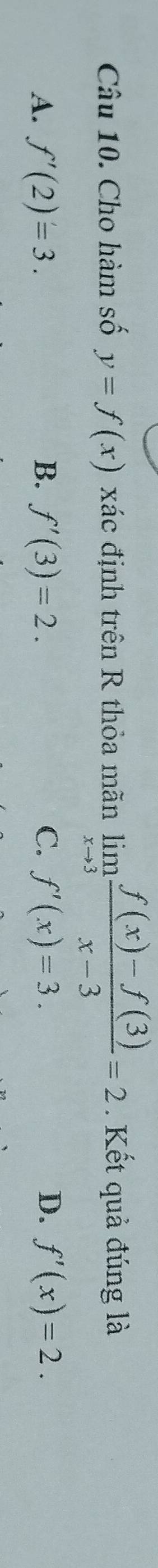 Cho hàm số y=f(x) xác định trên R thỏa mãn limlimits _xto 3 (f(x)-f(3))/x-3 =2. Kết quả đúng là
A. f'(2)=3. B. f'(3)=2. C. f'(x)=3. D. f'(x)=2.