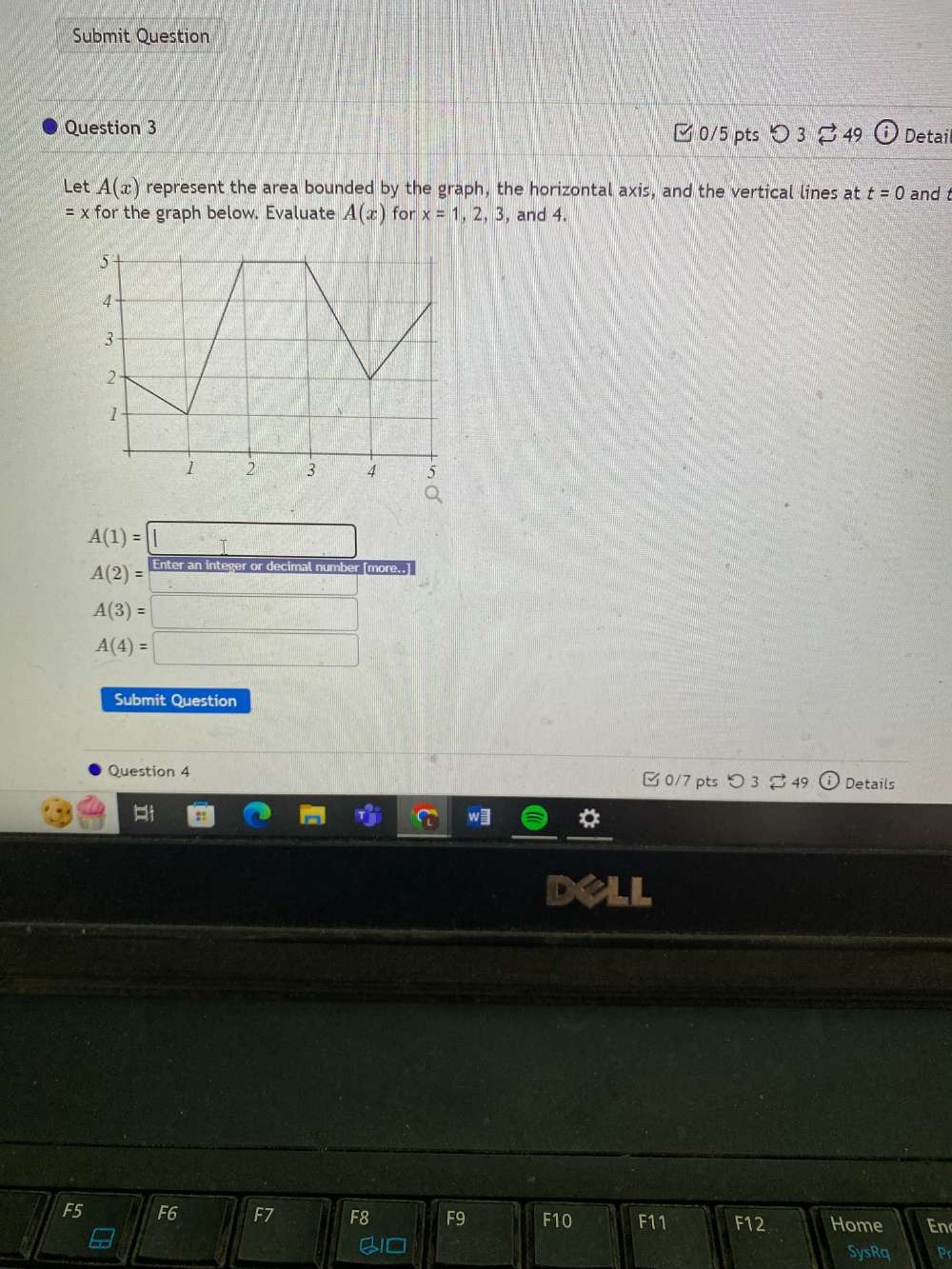 Submit Question 
Question 3 □0/5 pts ○3 49 (i) Detail 
Let A(x) represent the area bounded by the graph, the horizontal axis, and the vertical lines at t=0 and t
=x for the graph below. Evaluate A(x) for x=1,2,3 , and 4.
A(1)=□
A(2)= Enter an integer or decimal number [more..] 
□
A(3)=□
A(4)=□
Submit Question 
Question 4 □ 0/7 pts つ 3% 49 ⓘ Details 
r