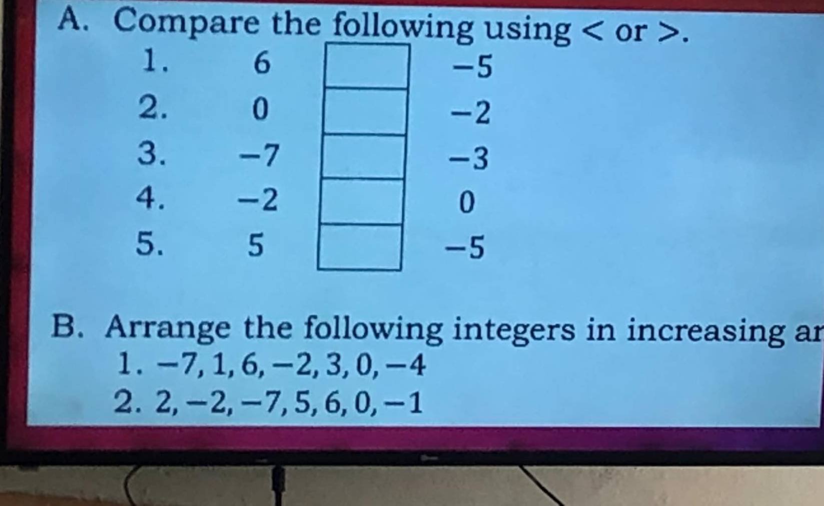 Compare the following using or . 
1. 
6
-5
2.
0
-2
3.
-7
-3
4.
-2
0
5.
5
-5
B. Arrange the following integers in increasing ar 
1. -7, 1, 6, -2, 3, 0, -4
2. 2, -2, -7, 5, 6, 0, -1