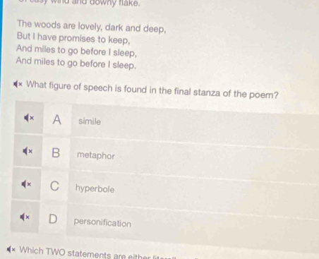 wind and downy flake .
The woods are lovely, dark and deep,
But I have promises to keep,
And miles to go before I sleep,
And miles to go before I sleep.
What figure of speech is found in the final stanza of the poem?
A simile
B metaphor
C hyperbole
personification
Which TWO statements are either