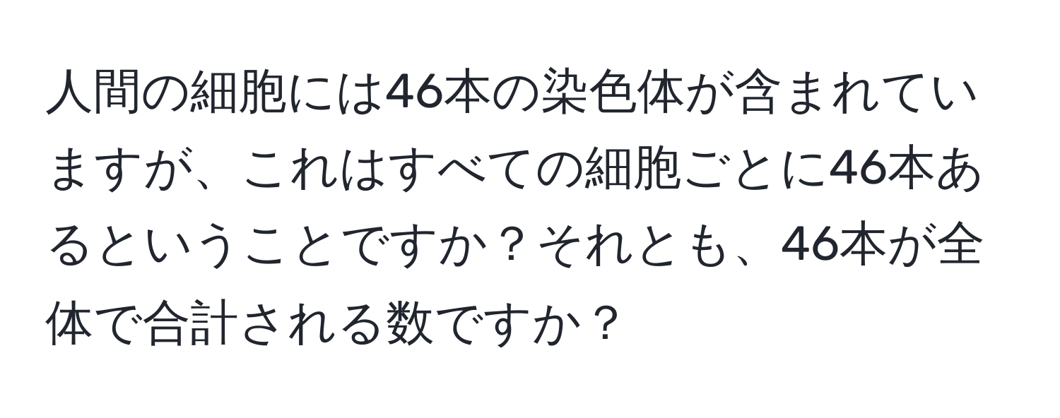 人間の細胞には46本の染色体が含まれていますが、これはすべての細胞ごとに46本あるということですか？それとも、46本が全体で合計される数ですか？