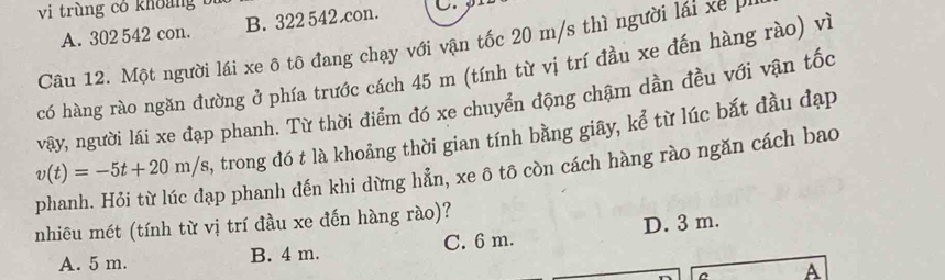 vi trùng cỏ khoảng t
A. 302 542 con. B. 322 542 con. C.
Câu 12. Một người lái xe ô tô đang chạy với vận tốc 20 m/s thì người lái xế p.
có hàng rào ngăn đường ở phía trước cách 45 m (tính từ vị trí đầu xe đến hàng rào) vì
vậy, người lái xe đạp phanh. Từ thời điểm đó xe chuyển động chậm dần đều với vận tốc
phanh. Hỏi từ lúc đạp phanh đến khi dừng hẵn, xe ô tô còn cách hàng rào ngăn cách bao v(t)=-5t+20m/s , trong đó t là khoảng thời gian tính bằng giây, kể từ lúc bắt đầu đạp
nhiêu mét (tính từ vị trí đầu xe đến hàng rào)?
A. 5 m. B. 4 m. C. 6 m. D. 3 m.
A