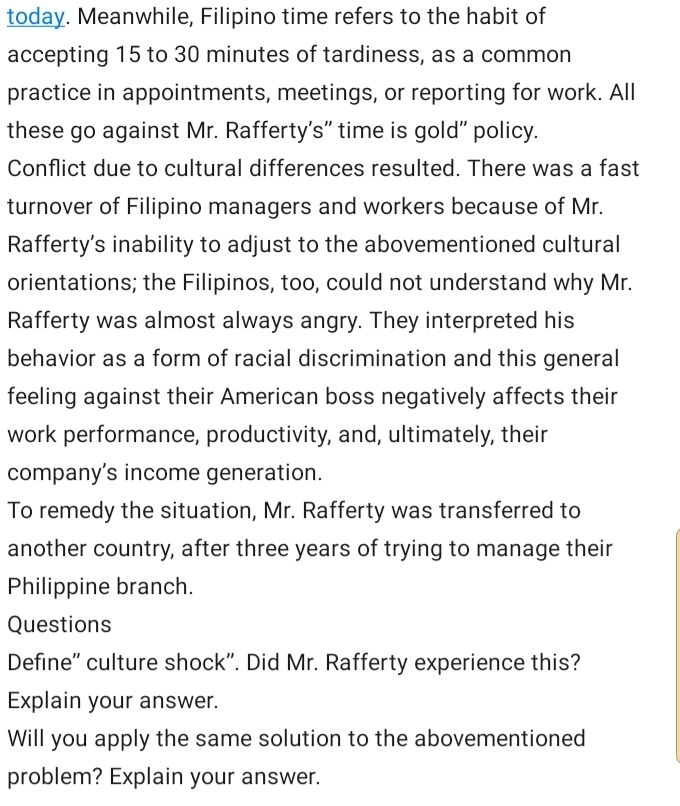 today. Meanwhile, Filipino time refers to the habit of 
accepting 15 to 30 minutes of tardiness, as a common 
practice in appointments, meetings, or reporting for work. All 
these go against Mr. Rafferty's" time is gold' policy. 
Conflict due to cultural differences resulted. There was a fast 
turnover of Filipino managers and workers because of Mr. 
Rafferty’s inability to adjust to the abovementioned cultural 
orientations; the Filipinos, too, could not understand why Mr. 
Rafferty was almost always angry. They interpreted his 
behavior as a form of racial discrimination and this general 
feeling against their American boss negatively affects their 
work performance, productivity, and, ultimately, their 
company’s income generation. 
To remedy the situation, Mr. Rafferty was transferred to 
another country, after three years of trying to manage their 
Philippine branch. 
Questions 
Define'' culture shock". Did Mr. Rafferty experience this? 
Explain your answer. 
Will you apply the same solution to the abovementioned 
problem? Explain your answer.