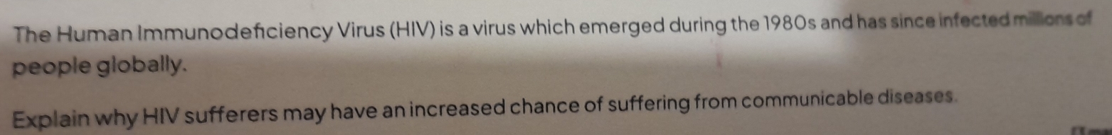 The Human Immunodeficiency Virus (HIV) is a virus which emerged during the 1980s and has since infected millions of 
people globally. 
Explain why HIV sufferers may have an increased chance of suffering from communicable diseases.