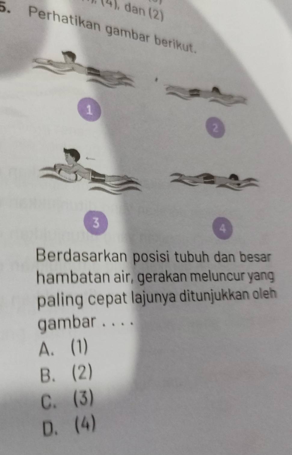 (4) , dan (2)
. Perhatikan gambar berikut
1
2
3
4
Berdasarkan posisi tubuh dan besar
hambatan air, gerakan meluncur yang
paling cepat lajunya ditunjukkan oleh
gambar . . . .
A. (1)
B. (2)
C. (3)
D. (4)