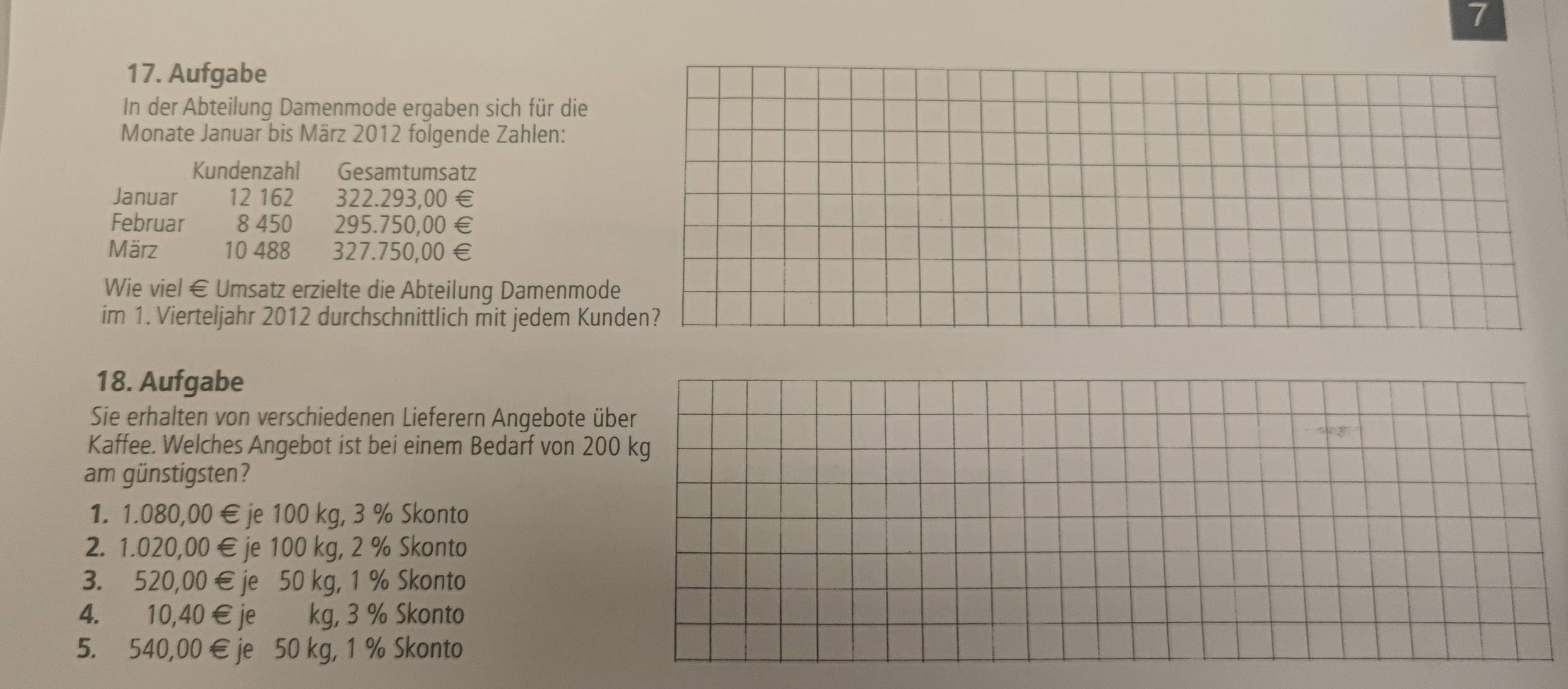 7
17. Aufgabe
In der Abteilung Damenmode ergaben sich für die
Monate Januar bis März 2012 folgende Zahlen:
Kundenzahl Gesamtumsatz
Januar 12 162 322.293,00 €
Februar 8 450 295.750,00 €£
März 10 488 327.750,00 €£
Wie viel € Umsatz erzielte die Abteilung Damenmode
im 1. Vierteljahr 2012 durchschnittlich mit jedem Kunden?
18. Aufgabe
Sie erhalten von verschiedenen Lieferern Angebote ü
Kaffee. Welches Angebot ist bei einem Bedarf von 20
am günstigsten?
1. 1.080,00 €je 100 kg, 3 % Skonto
2. 1.020,00 € je 100 kg, 2 % Skonto
3. 520,00 € je 50 kg, 1 % Skonto
4. 10,40 € je kg, 3 % Skonto
5. 540,00 € je 50 kg, 1 % Skonto