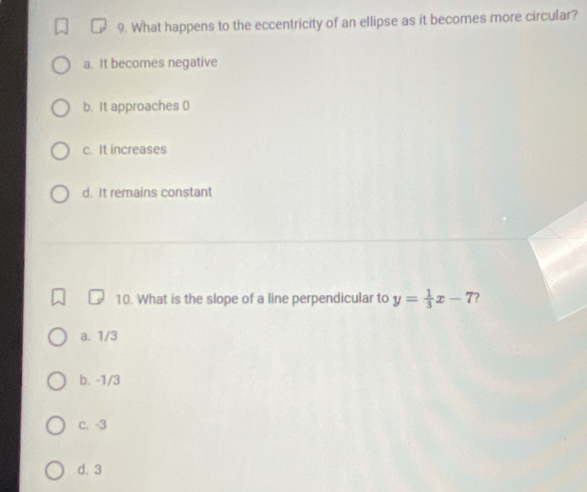 What happens to the eccentricity of an ellipse as it becomes more circular?
a. It becomes negative
b. It approaches 0
c. It increases
d. It remains constant
10. What is the slope of a line perpendicular to y= 1/3 x-7 ?
a. 1/3
b. -1/3
c. -3
d. 3