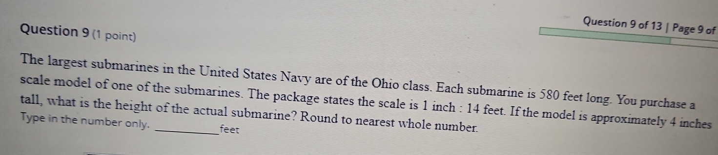 Page 9 of 
Question 9 (1 point) 
The largest submarines in the United States Navy are of the Ohio class. Each submarine is 580 feet long. You purchase a 
scale model of one of the submarines. The package states the scale is 1 inch : 14 feet. If the model is approximately 4 inches
tall, what is the height of the actual submarine? Round to nearest whole number. 
Type in the number only. _ feet