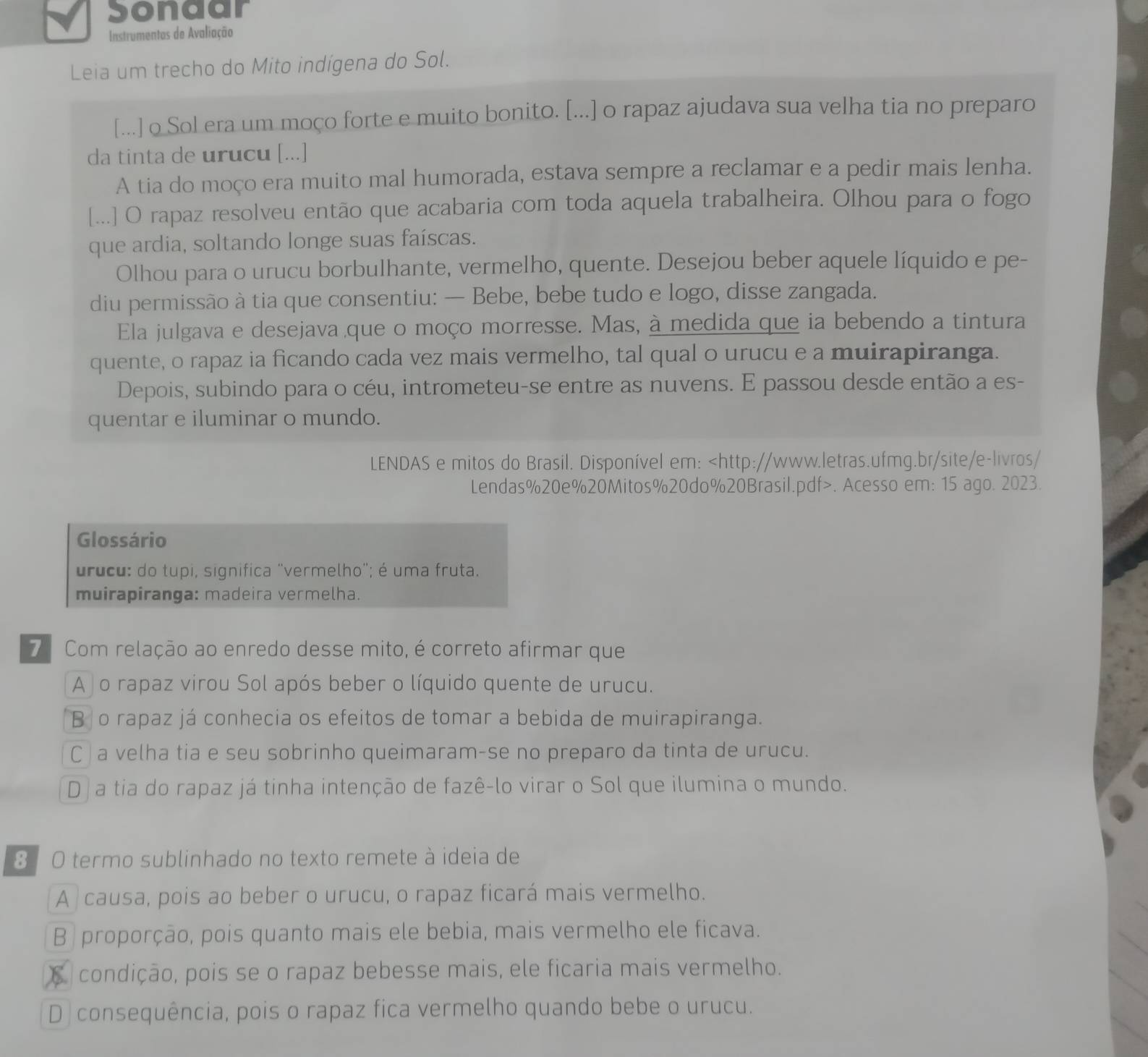 Sonaar
Instrumentas de Avaliação
Leia um trecho do Mito indígena do Sol.
[...] o Sol era um moço forte e muito bonito. [...] o rapaz ajudava sua velha tia no preparo
da tinta de urucu [...]
A tia do moço era muito mal humorada, estava sempre a reclamar e a pedir mais lenha.
[...] O rapaz resolveu então que acabaria com toda aquela trabalheira. Olhou para o fogo
que ardia, soltando longe suas faíscas.
Olhou para o urucu borbulhante, vermelho, quente. Desejou beber aquele líquido e pe-
diu permissão à tia que consentiu: — Bebe, bebe tudo e logo, disse zangada.
Ela julgava e desejava que o moço morresse. Mas, à medida que ia bebendo a tintura
quente, o rapaz ia ficando cada vez mais vermelho, tal qual o urucu e a muirapiranga.
Depois, subindo para o céu, intrometeu-se entre as nuvens. E passou desde então a es-
quentar e iluminar o mundo.
LENDAS e mitos do Brasil. Disponível em:. Acesso em: 15 ago. 2023.
Glossário
urucu: do tupi, significa "vermelho"; é uma fruta.
muirapiranga: madeira vermelha.
7  Com relação ao enredo desse mito, é correto afirmar que
A o rapaz virou Sol após beber o líquido quente de urucu.
B o rapaz já conhecia os efeitos de tomar a bebida de muirapiranga.
C| a velha tia e seu sobrinho queimaram-se no preparo da tinta de urucu.
D a tia do rapaz já tinha intenção de fazê-lo virar o Sol que ilumina o mundo.
8 O termo sublinhado no texto remete à ideia de
A causa, pois ao beber o urucu, o rapaz ficará mais vermelho.
B | proporção, pois quanto mais ele bebia, mais vermelho ele ficava.
C  condição, pois se o rapaz bebesse mais, ele ficaria mais vermelho.
D consequência, pois o rapaz fica vermelho quando bebe o urucu.