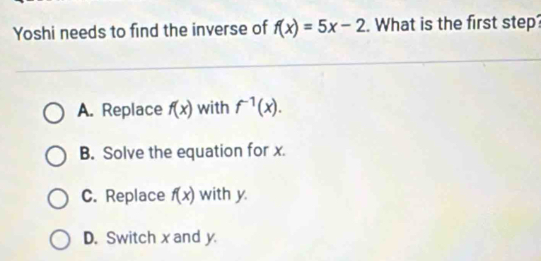 Yoshi needs to find the inverse of f(x)=5x-2. What is the first step?
A. Replace f(x) with f^(-1)(x).
B. Solve the equation for x.
C. Replace f(x) with y
D. Switch x and y