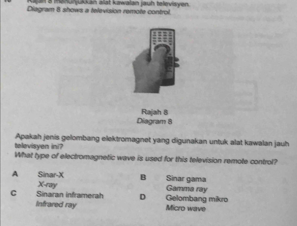 Kajan 8 menunjukkan alat kawalan jauh televisyen.
Diagram 8 shows a television remote control.
Rajah 8
Diagram 8
Apakah jenis gelombang elektromagnet yang digunakan untuk alat kawalan jauh
televisyen ini?
What type of electromagnetic wave is used for this television remote control?
B
A Sinar-X Sinar gama
X -ray Gamma ray
D
C > 、 Sinaran inframerah Gelombang mikro
Infrared ray Micro wave