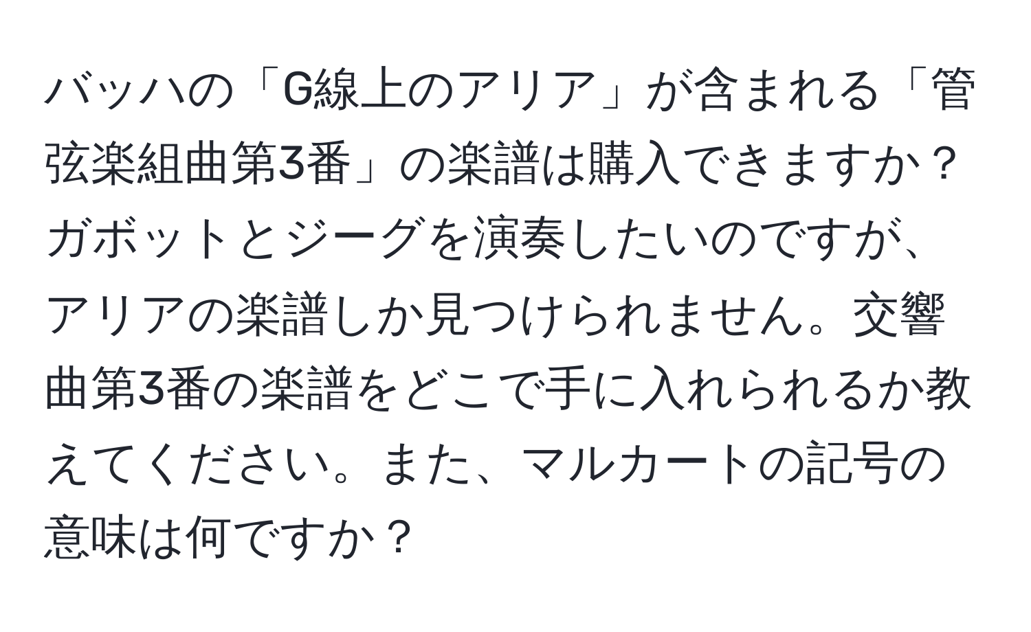 バッハの「G線上のアリア」が含まれる「管弦楽組曲第3番」の楽譜は購入できますか？ガボットとジーグを演奏したいのですが、アリアの楽譜しか見つけられません。交響曲第3番の楽譜をどこで手に入れられるか教えてください。また、マルカートの記号の意味は何ですか？